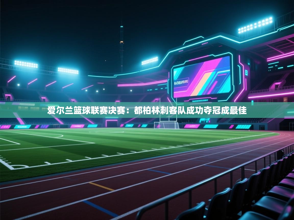 开云直播-爱尔兰篮球联赛决赛：都柏林刺客队成功夺冠成最佳